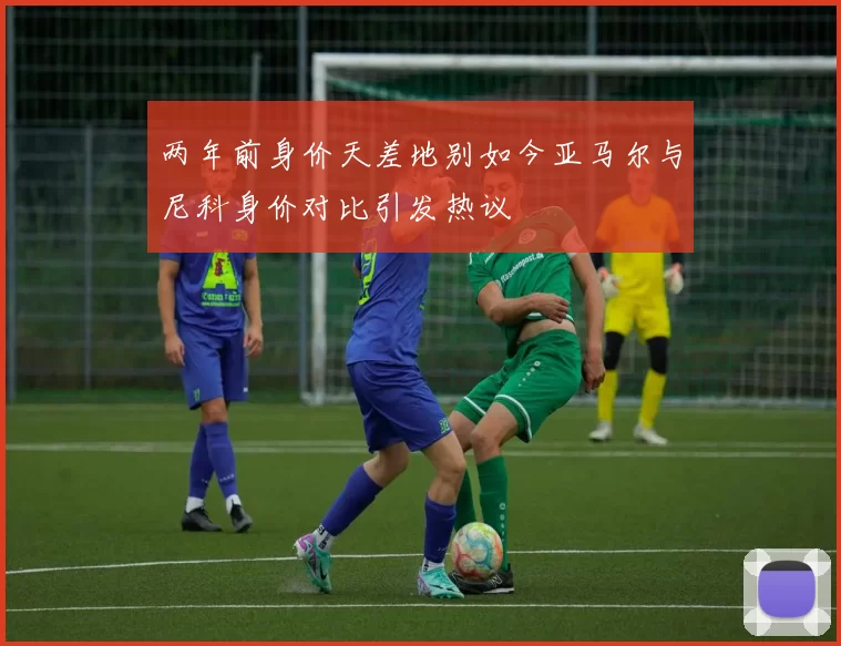 两年前身价天差地别如今亚马尔与尼科身价对比引发热议