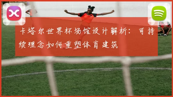 卡塔尔世界杯场馆设计解析：可持续理念如何重塑体育建筑