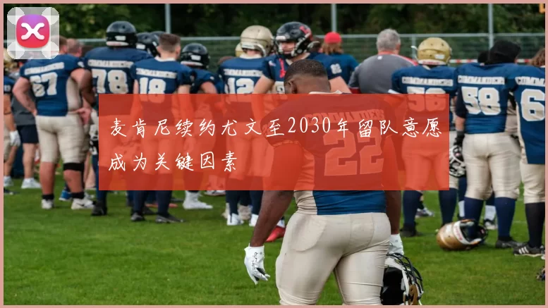 麦肯尼续约尤文至2030年留队意愿成为关键因素
