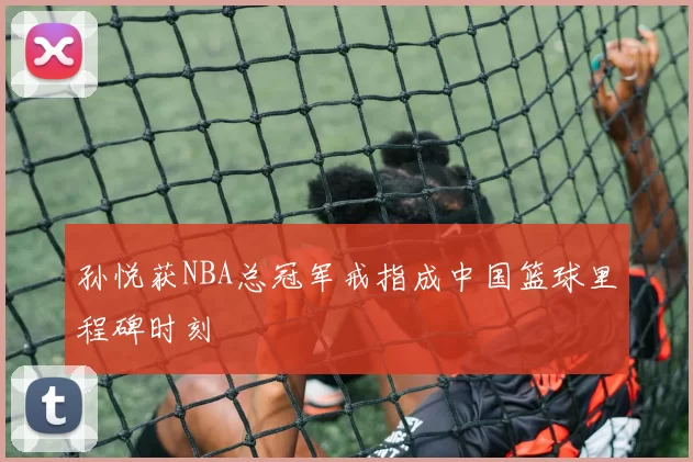 孙悦获NBA总冠军戒指成中国篮球里程碑时刻
