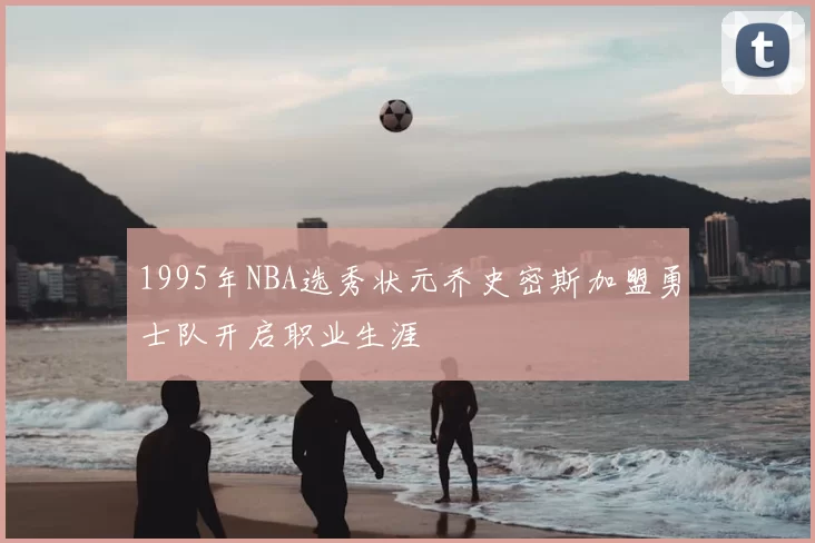 1995年NBA选秀状元乔史密斯加盟勇士队开启职业生涯