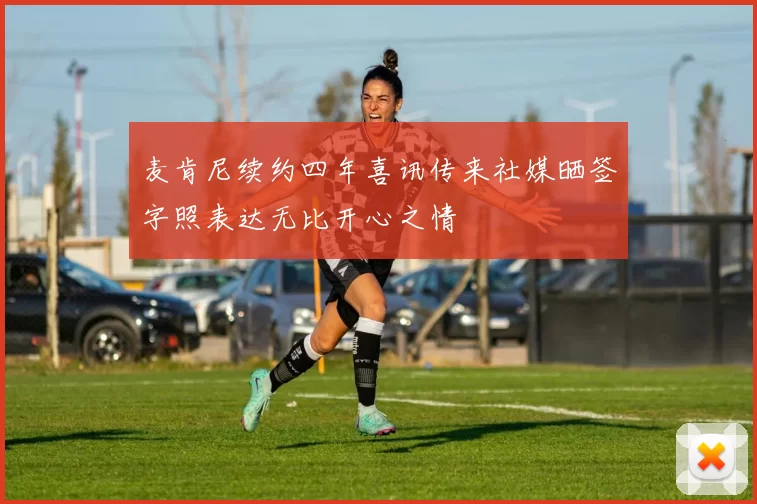 麦肯尼续约四年喜讯传来社媒晒签字照表达无比开心之情
