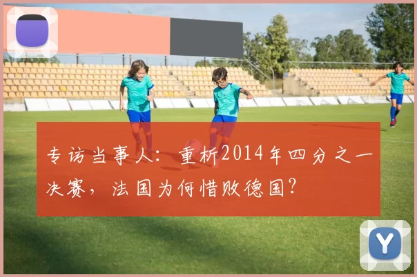 专访当事人:重析2014年四分之一决赛,法国为何惜败德国?