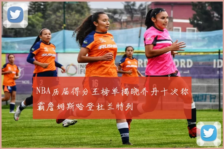 NBA历届得分王榜单揭晓乔丹十次称霸詹姆斯哈登杜兰特列