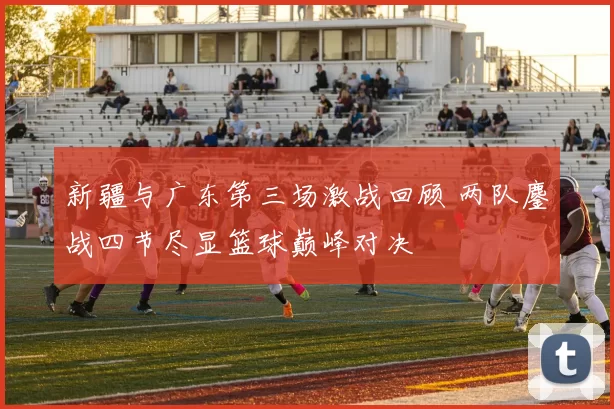 新疆与广东第三场激战回顾 两队鏖战四节尽显篮球巅峰对决