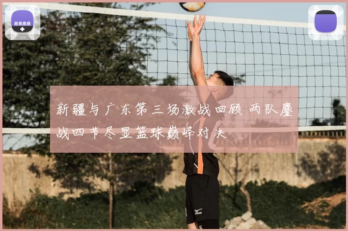 新疆与广东第三场激战回顾 两队鏖战四节尽显篮球巅峰对决