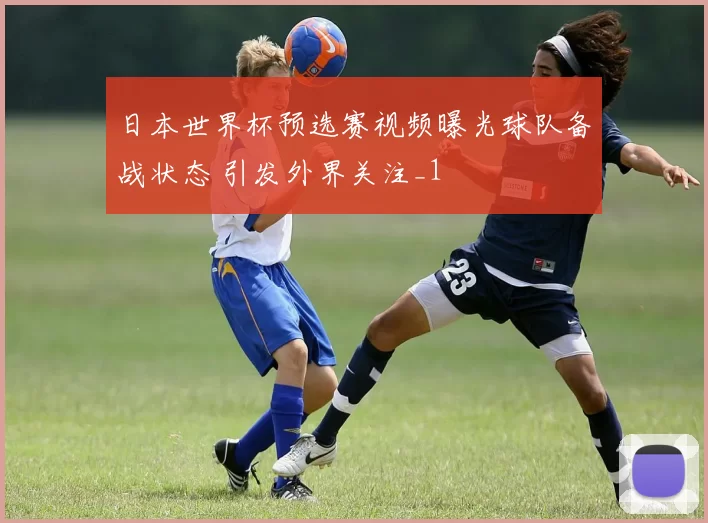 日本世界杯预选赛视频曝光球队备战状态 引发外界关注_1
