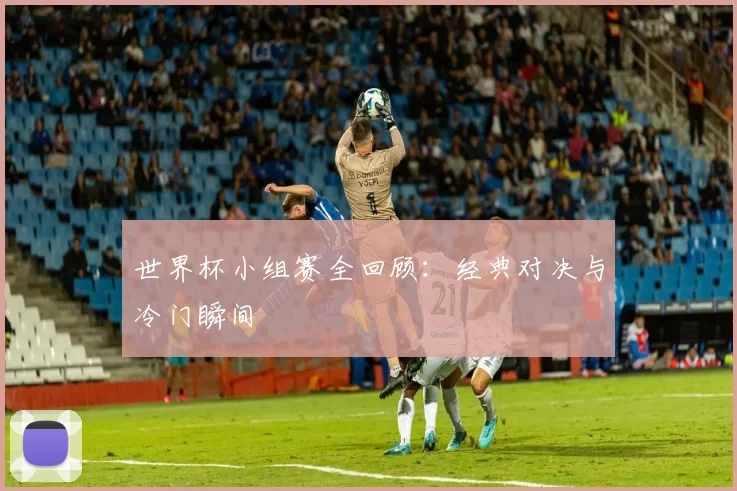 世界杯小组赛全回顾：经典对决与冷门瞬间