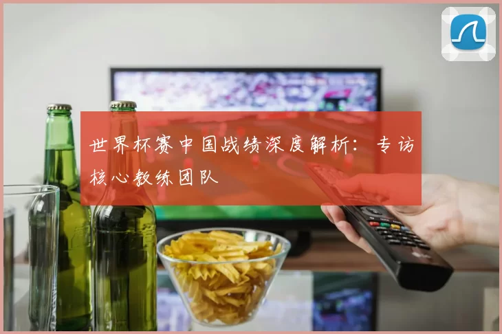 世界杯赛中国战绩深度解析:专访核心教练团队