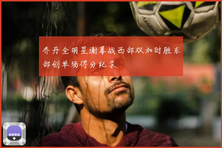 乔丹全明星谢幕战西部双加时胜东部创单场得分纪录