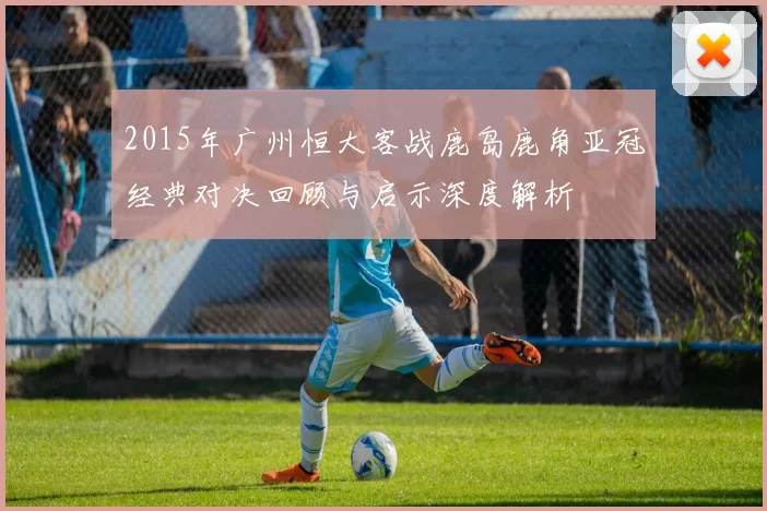 2015年广州恒大客战鹿岛鹿角亚冠经典对决回顾与启示深度解析