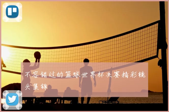 不容错过的篮球世界杯决赛精彩镜头集锦