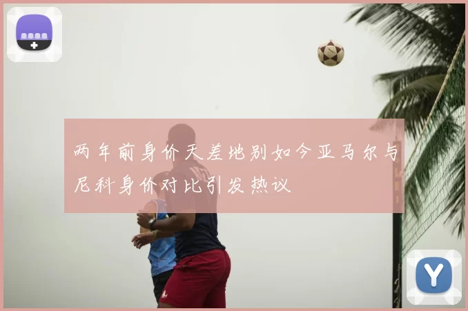 两年前身价天差地别如今亚马尔与尼科身价对比引发热议