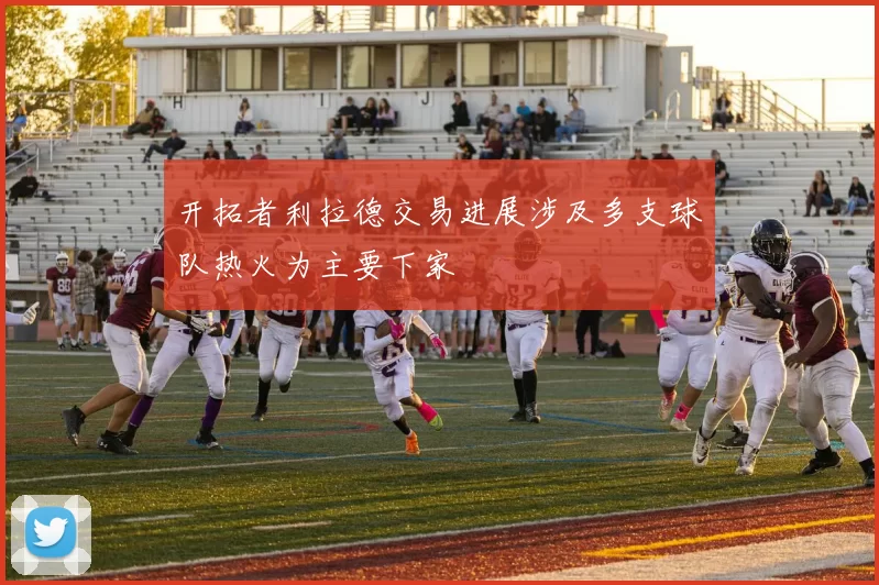 开拓者利拉德交易进展涉及多支球队热火为主要下家