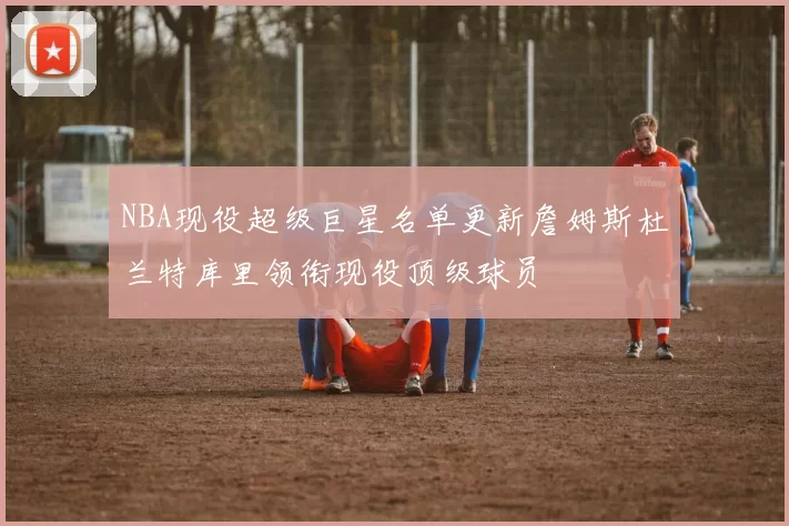 NBA现役超级巨星名单更新詹姆斯杜兰特库里领衔现役顶级球员