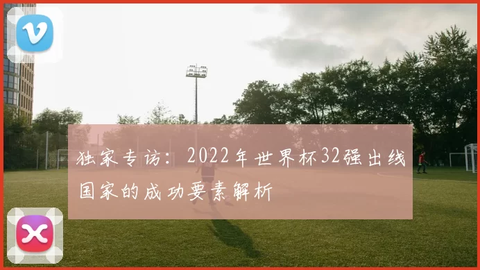 独家专访：2022年世界杯32强出线国家的成功要素解析