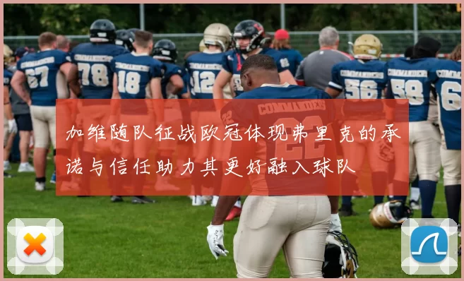 加维随队征战欧冠体现弗里克的承诺与信任助力其更好融入球队