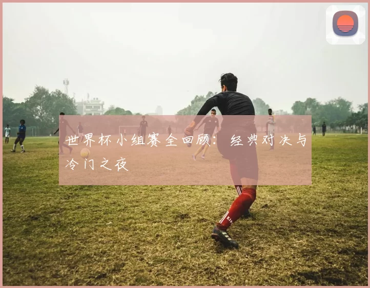 世界杯小组赛全回顾:经典对决与冷门之夜