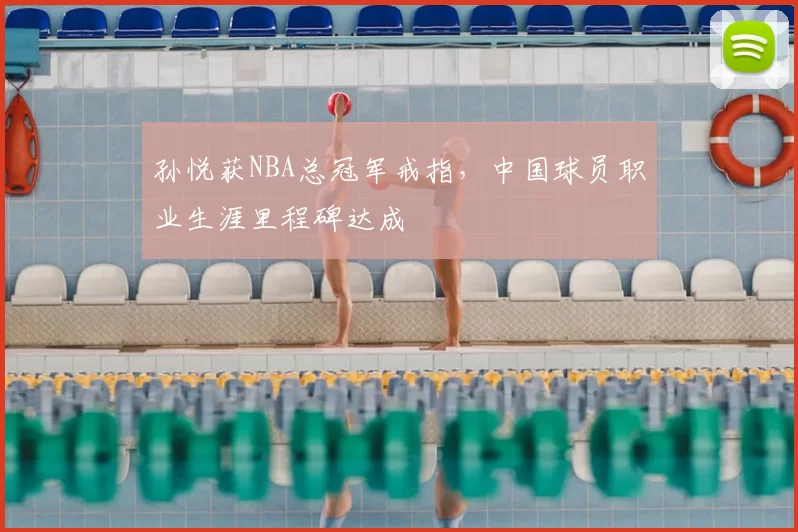 孙悦获NBA总冠军戒指,中国球员职业生涯里程碑达成