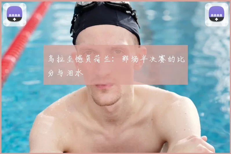 乌拉圭憾负荷兰:那场半决赛的比分与泪水