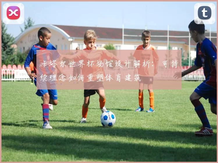 卡塔尔世界杯场馆设计解析:可持续理念如何重塑体育建筑