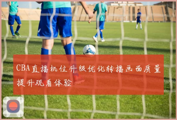 CBA直播机位升级优化转播画面质量提升观看体验