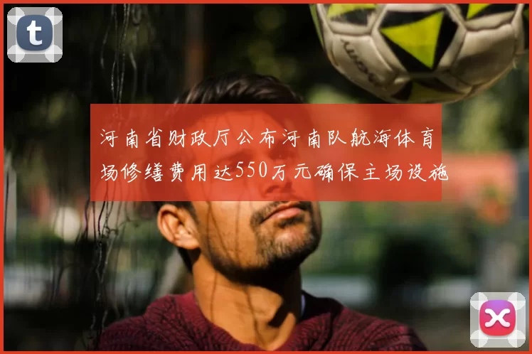 河南省财政厅公布河南队航海体育场修缮费用达550万元确保主场设施安全