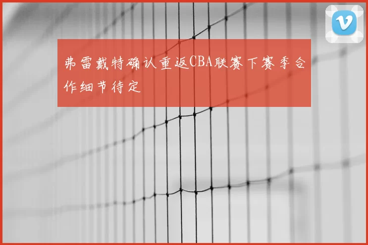 弗雷戴特确认重返CBA联赛下赛季合作细节待定