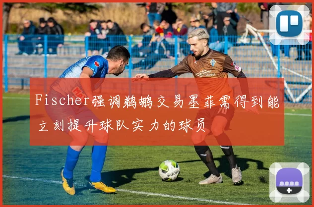 Fischer强调鹈鹕交易墨菲需得到能立刻提升球队实力的球员