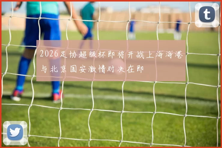 2026足协超级杯即将开战上海海港与北京国安激情对决在即