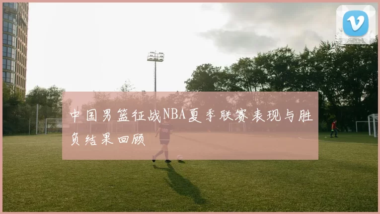 中国男篮征战NBA夏季联赛表现与胜负结果回顾