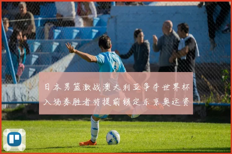日本男篮激战澳大利亚争夺世界杯入场券胜者将提前锁定东京奥运资格