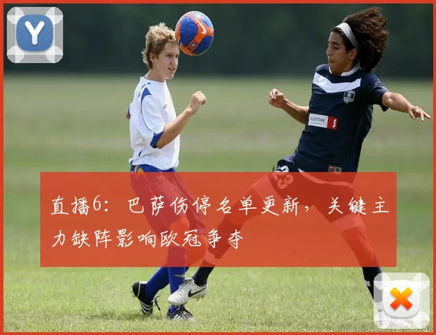 直播6:巴萨伤停名单更新,关键主力缺阵影响欧冠争夺