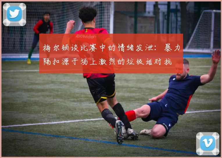 梅尔顿谈比赛中的情绪发泄:暴力隔扣源于场上激烈的垃圾话对抗