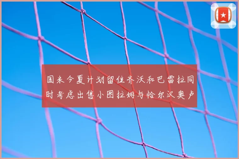 国米今夏计划留住齐沃和巴雷拉同时考虑出售小图拉姆与恰尔汉奥卢