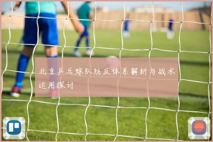 北京乒乓球队防反体系解析与战术运用探讨