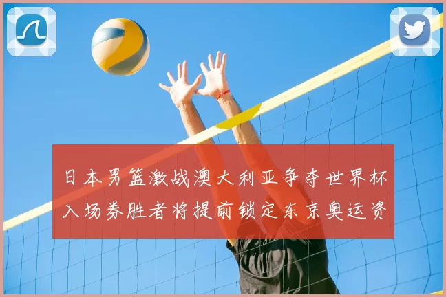 日本男篮激战澳大利亚争夺世界杯入场券胜者将提前锁定东京奥运资格