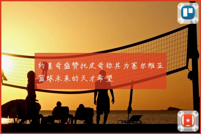 约基奇盛赞托皮奇称其为塞尔维亚篮球未来的天才希望