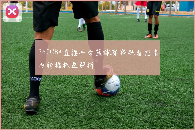 360CBA直播平台篮球赛事观看指南与转播权益解析