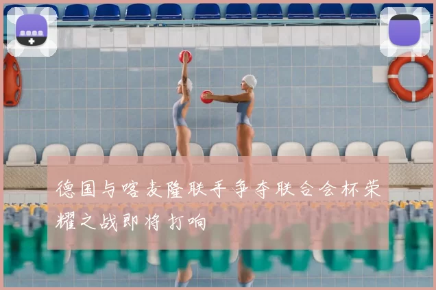 德国与喀麦隆联手争夺联合会杯荣耀之战即将打响