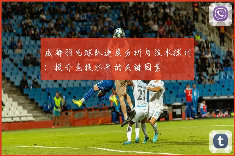 成都羽毛球队速度分析与技术探讨：提升竞技水平的关键因素