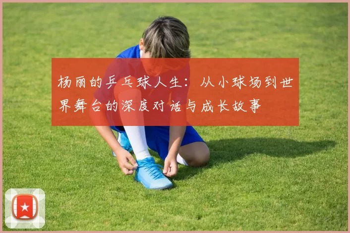杨丽的乒乓球人生：从小球场到世界舞台的深度对话与成长故事