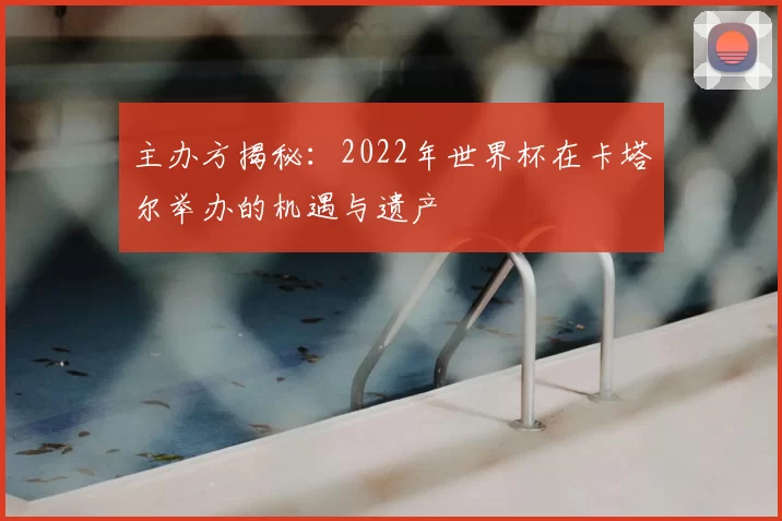 主办方揭秘:2022年世界杯在卡塔尔举办的机遇与遗产