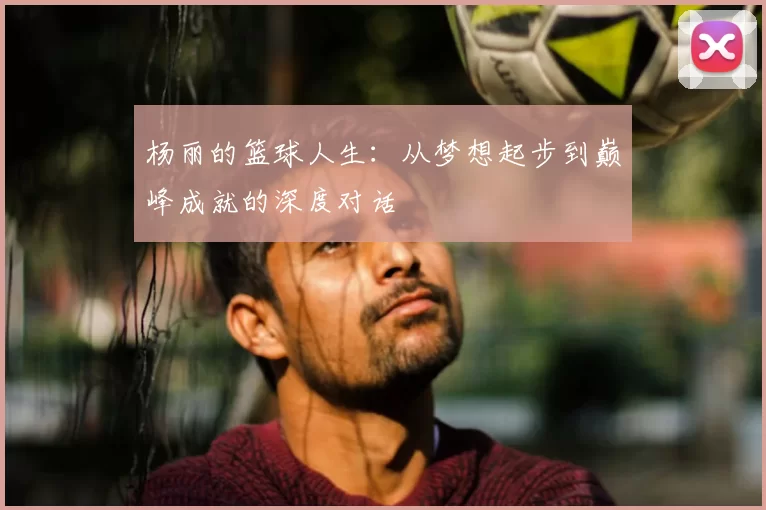 杨丽的篮球人生：从梦想起步到巅峰成就的深度对话