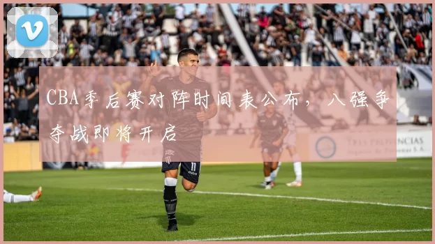CBA季后赛对阵时间表公布,八强争夺战即将开启