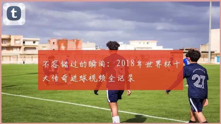 不容错过的瞬间:2018年世界杯十大传奇进球视频全记录