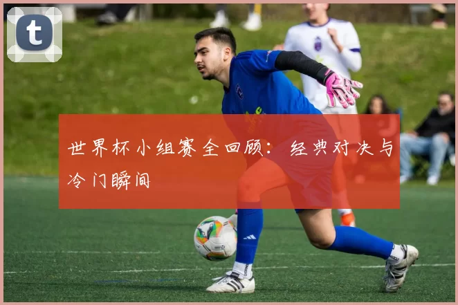 世界杯小组赛全回顾:经典对决与冷门瞬间