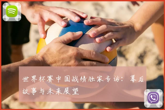 世界杯赛中国战绩独家专访:幕后故事与未来展望