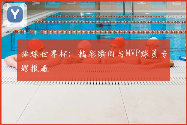 排球世界杯:精彩瞬间与MVP球员专题报道