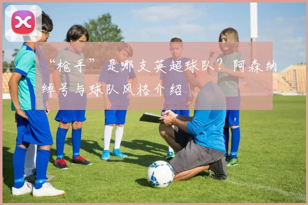 “枪手”是哪支英超球队？阿森纳绰号与球队风格介绍